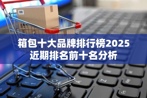 箱包十大品牌排行榜2025近期排名前十名分析