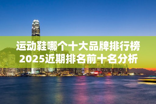 运动鞋哪个十大品牌排行榜2025近期排名前十名分析