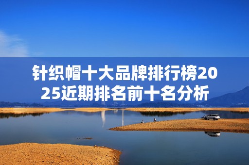 针织帽十大品牌排行榜2025近期排名前十名分析