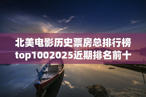北美电影历史票房总排行榜top1002025近期排名前十名分析