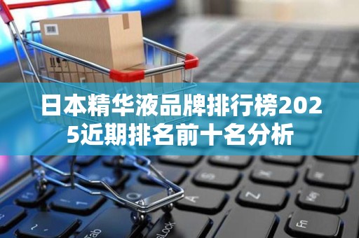 日本精华液品牌排行榜2025近期排名前十名分析