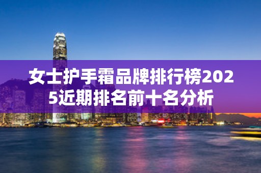 女士护手霜品牌排行榜2025近期排名前十名分析