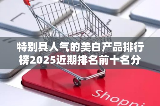 特别具人气的美白产品排行榜2025近期排名前十名分析