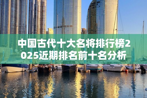 中国古代十大名将排行榜2025近期排名前十名分析