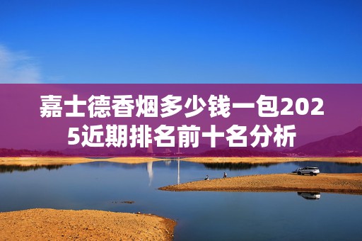 嘉士德香烟多少钱一包2025近期排名前十名分析