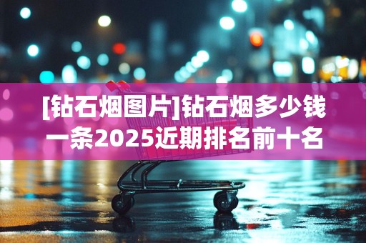 [钻石烟图片]钻石烟多少钱一条2025近期排名前十名分析