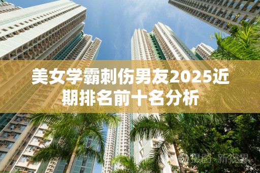 美女学霸刺伤男友2025近期排名前十名分析
