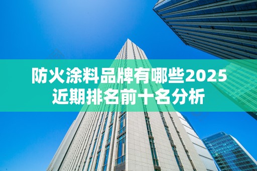 防火涂料品牌有哪些2025近期排名前十名分析