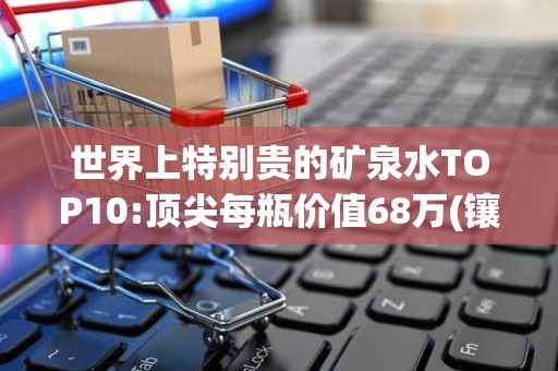 世界上特别贵的矿泉水TOP10:顶尖每瓶价值68万(镶800颗钻)2025近期排名前十名分析