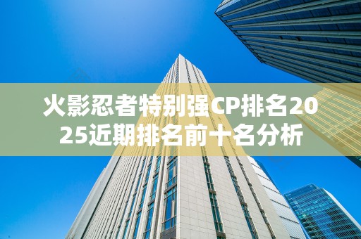 火影忍者特别强CP排名2025近期排名前十名分析