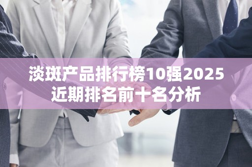 淡斑产品排行榜10强2025近期排名前十名分析