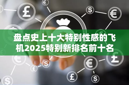 盘点史上十大特别性感的飞机2025特别新排名前十名分析