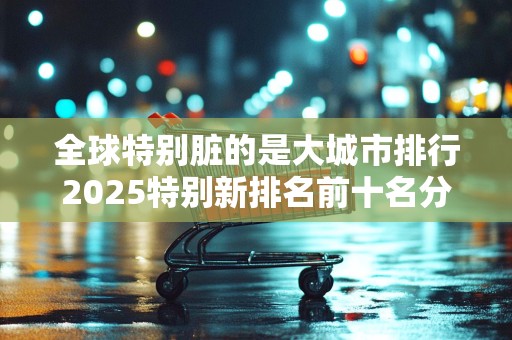 全球特别脏的是大城市排行2025特别新排名前十名分析