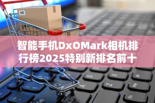智能手机DxOMark相机排行榜2025特别新排名前十名分析