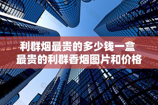 利群烟最贵的多少钱一盒 最贵的利群香烟图片和价格