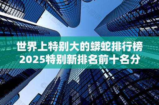 世界上特别大的蟒蛇排行榜2025特别新排名前十名分析