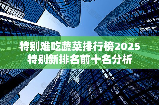 特别难吃蔬菜排行榜2025特别新排名前十名分析