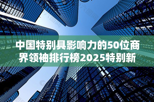中国特别具影响力的50位商界领袖排行榜2025特别新排名前十名分析
