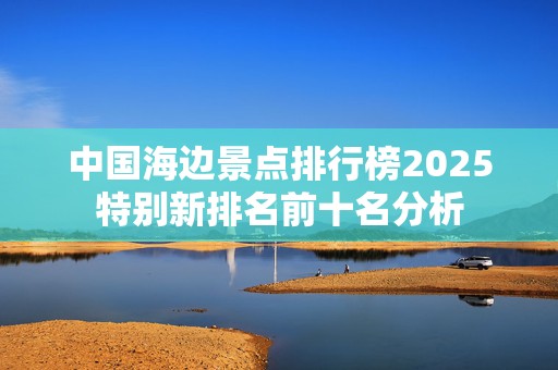 中国海边景点排行榜2025特别新排名前十名分析