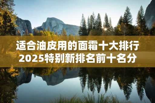 适合油皮用的面霜十大排行2025特别新排名前十名分析