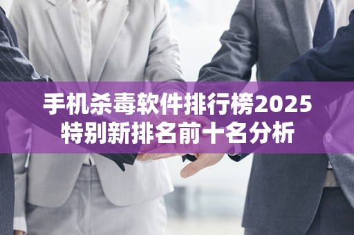 手机杀毒软件排行榜2025特别新排名前十名分析