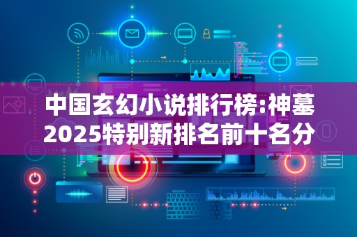 中国玄幻小说排行榜:神墓2025特别新排名前十名分析
