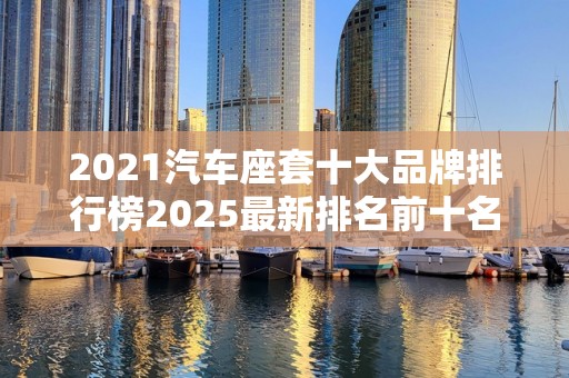 2021汽车座套十大品牌排行榜2025最新排名前十名对比