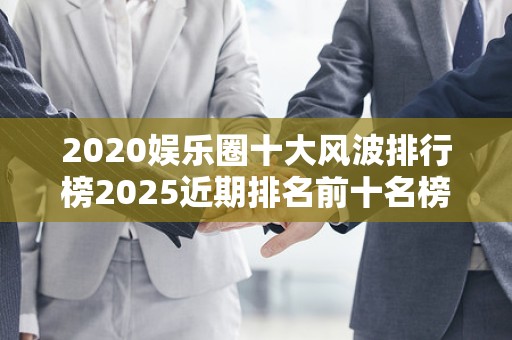 2020娱乐圈十大风波排行榜2025近期排名前十名榜单出炉