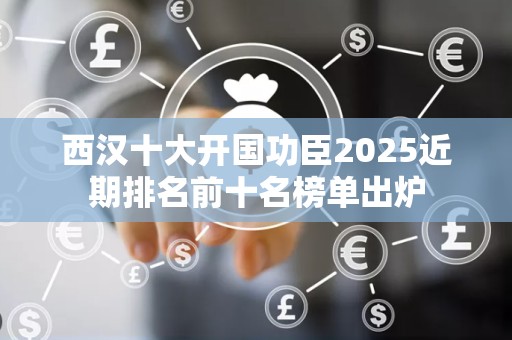 西汉十大开国功臣2025近期排名前十名榜单出炉