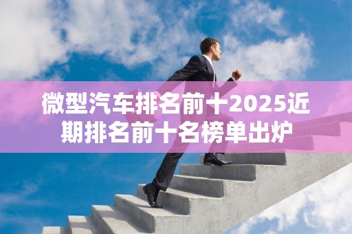 微型汽车排名前十2025近期排名前十名榜单出炉