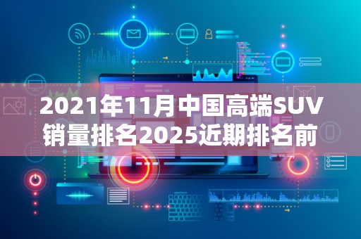 2021年11月中国高端SUV销量排名2025近期排名前十名榜单出炉