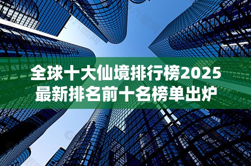 全球十大仙境排行榜2025最新排名前十名榜单出炉