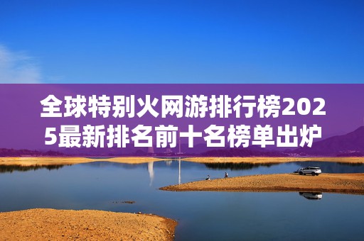 全球特别火网游排行榜2025最新排名前十名榜单出炉