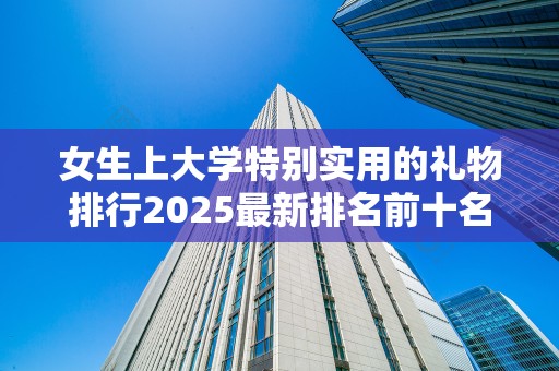女生上大学特别实用的礼物排行2025最新排名前十名榜单出炉