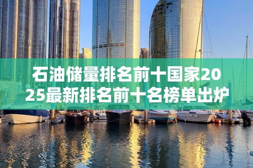 石油储量排名前十国家2025最新排名前十名榜单出炉