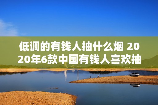 低调的有钱人抽什么烟 2020年6款中国有钱人喜欢抽的烟推荐