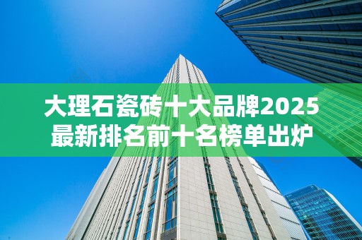 大理石瓷砖十大品牌2025最新排名前十名榜单出炉