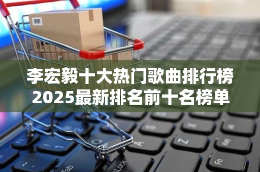 李宏毅十大热门歌曲排行榜2025最新排名前十名榜单出炉