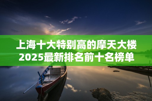 上海十大特别高的摩天大楼2025最新排名前十名榜单出炉