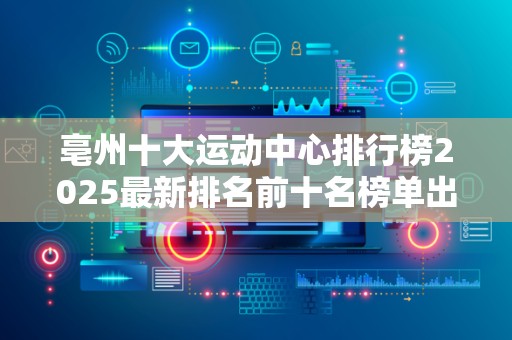 亳州十大运动中心排行榜2025最新排名前十名榜单出炉