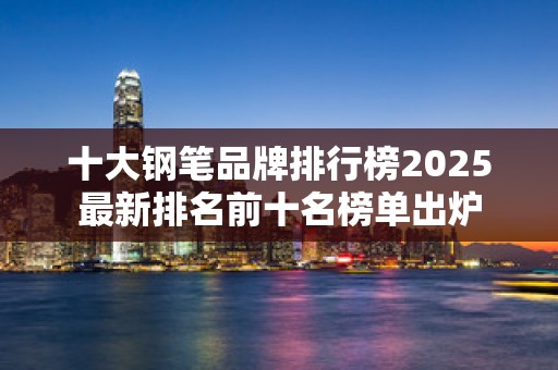 十大钢笔品牌排行榜2025最新排名前十名榜单出炉
