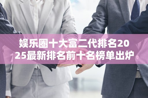 娱乐圈十大富二代排名2025最新排名前十名榜单出炉