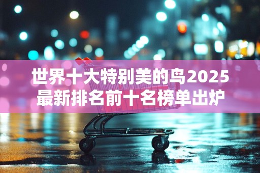 世界十大特别美的鸟2025最新排名前十名榜单出炉