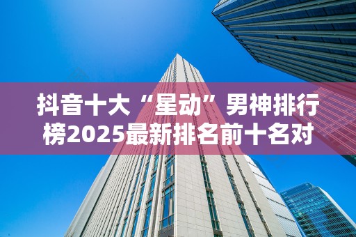 抖音十大“星动”男神排行榜2025最新排名前十名对比
