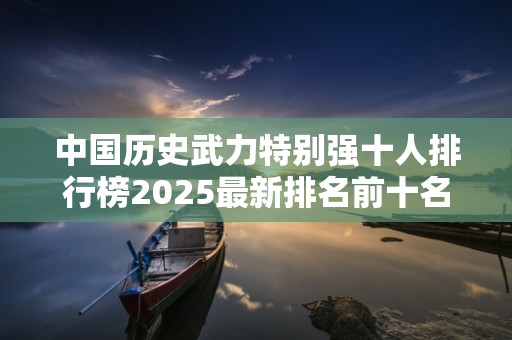 中国历史武力特别强十人排行榜2025最新排名前十名榜单出炉
