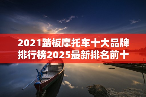 2021踏板摩托车十大品牌排行榜2025最新排名前十名对比