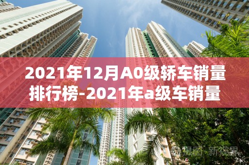 2021年12月A0级轿车销量排行榜-2021年a级车销量排行榜2025最新排名前十名对比