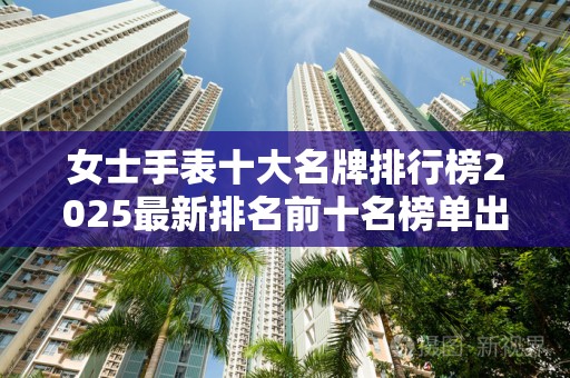 女士手表十大名牌排行榜2025最新排名前十名榜单出炉