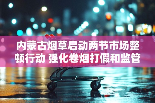 内蒙古烟草启动两节市场整顿行动 强化卷烟打假和监管力度