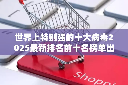 世界上特别强的十大病毒2025最新排名前十名榜单出炉